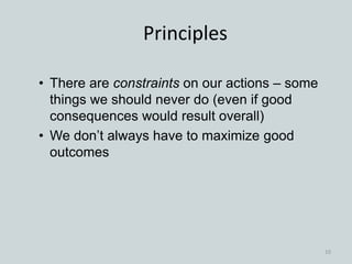 • There are constraints on our actions – some
things we should never do (even if good
consequences would result overall)
• We don’t always have to maximize good
outcomes
Principles
10
 
