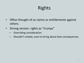 Rights
• Often thought of as claims or entitlements against
others.
• Strong version: rights as “trumps”
– Overriding consideration
– Shouldn’t violate, even to bring about best consequences
11
 
