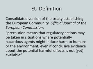 Consolidated version of the treaty establishing
the European Community. Official Journal of the
European Commission:
“precaution means that regulatory actions may
be taken in situations where potentially
hazardous agents might induce harm to humans
or the environment, even if conclusive evidence
about the potential harmful effects is not (yet)
available”
EU Definition
16
 