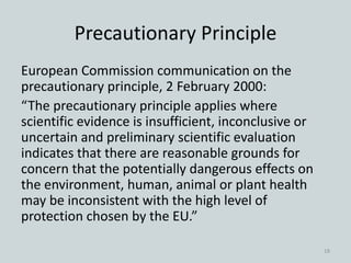Precautionary Principle
European Commission communication on the
precautionary principle, 2 February 2000:
“The precautionary principle applies where
scientific evidence is insufficient, inconclusive or
uncertain and preliminary scientific evaluation
indicates that there are reasonable grounds for
concern that the potentially dangerous effects on
the environment, human, animal or plant health
may be inconsistent with the high level of
protection chosen by the EU.”
18
 