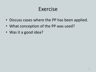 Exercise
• Discuss cases where the PP has been applied.
• What conception of the PP was used?
• Was it a good idea?
22
 