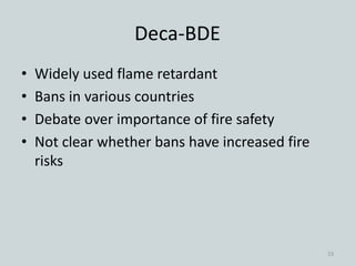 Deca-BDE
• Widely used flame retardant
• Bans in various countries
• Debate over importance of fire safety
• Not clear whether bans have increased fire
risks
23
 