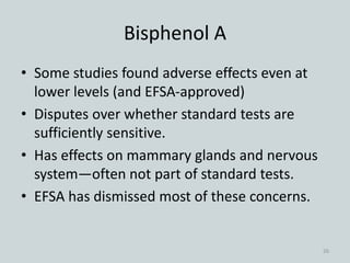 Bisphenol A
• Some studies found adverse effects even at
lower levels (and EFSA-approved)
• Disputes over whether standard tests are
sufficiently sensitive.
• Has effects on mammary glands and nervous
system—often not part of standard tests.
• EFSA has dismissed most of these concerns.
26
 