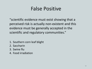 False Positive
“scientific evidence must exist showing that a
perceived risk is actually non-existent and this
evidence must be generally accepted in the
scientific and regulatory communities.”
1. Southern corn leaf blight
2. Saccharin
3. Swine flu
4. Food irradiation
30
 