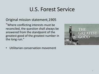 U.S. Forest Service
Original mission statement,1905
“Where conflicting interests must be
reconciled, the question shall always be
answered from the standpoint of the
greatest good of the greatest number in
the long run."
• Utilitarian conservation movement
9
 