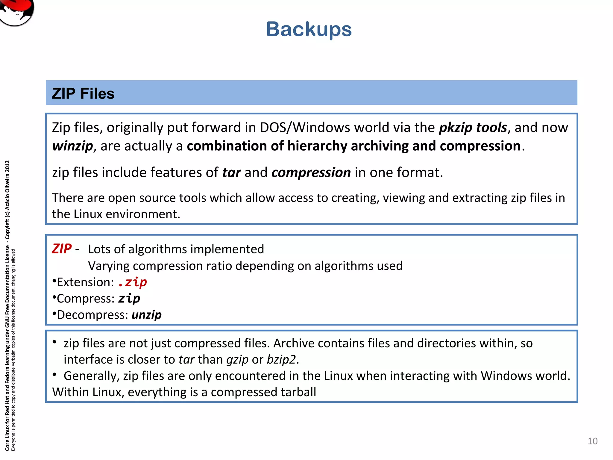 CoreLinuxforRedHatandFedoralearningunderGNUFreeDocumentationLicense-Copyleft(c)AcácioOliveira2012
Everyoneispermittedtocopyanddistributeverbatimcopiesofthislicensedocument,changingisallowed
ZIP Files
10
Backups
Zip files, originally put forward in DOS/Windows world via the pkzip tools, and now
winzip, are actually a combination of hierarchy archiving and compression.
zip files include features of tar and compression in one format.
There are open source tools which allow access to creating, viewing and extracting zip files in
the Linux environment.
ZIP - Lots of algorithms implemented
Varying compression ratio depending on algorithms used
•Extension: .zip
•Compress: zip
•Decompress: unzip
• zip files are not just compressed files. Archive contains files and directories within, so
interface is closer to tar than gzip or bzip2.
• Generally, zip files are only encountered in the Linux when interacting with Windows world.
Within Linux, everything is a compressed tarball
 