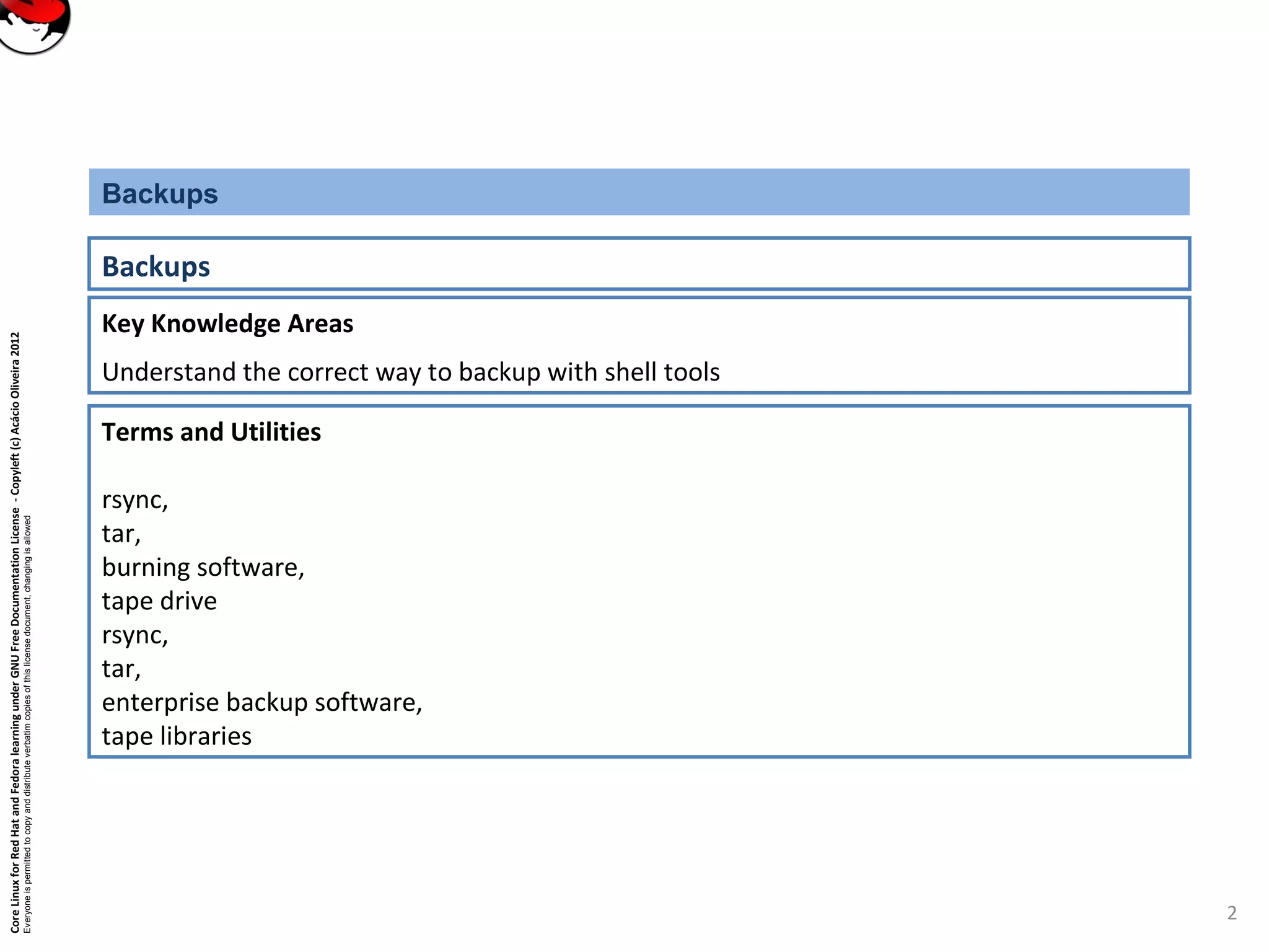 CoreLinuxforRedHatandFedoralearningunderGNUFreeDocumentationLicense-Copyleft(c)AcácioOliveira2012
Everyoneispermittedtocopyanddistributeverbatimcopiesofthislicensedocument,changingisallowed
Key Knowledge Areas
Understand the correct way to backup with shell tools
Backups
Backups
Terms and Utilities
rsync,
tar,
burning software,
tape drive
rsync,
tar,
enterprise backup software,
tape libraries
2
 