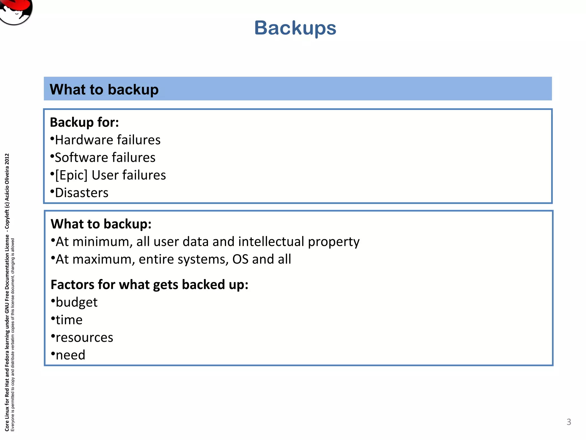 CoreLinuxforRedHatandFedoralearningunderGNUFreeDocumentationLicense-Copyleft(c)AcácioOliveira2012
Everyoneispermittedtocopyanddistributeverbatimcopiesofthislicensedocument,changingisallowed
What to backup
3
Backup for:
•Hardware failures
•Software failures
•[Epic] User failures
•Disasters
Backups
What to backup:
•At minimum, all user data and intellectual property
•At maximum, entire systems, OS and all
Factors for what gets backed up:
•budget
•time
•resources
•need
 