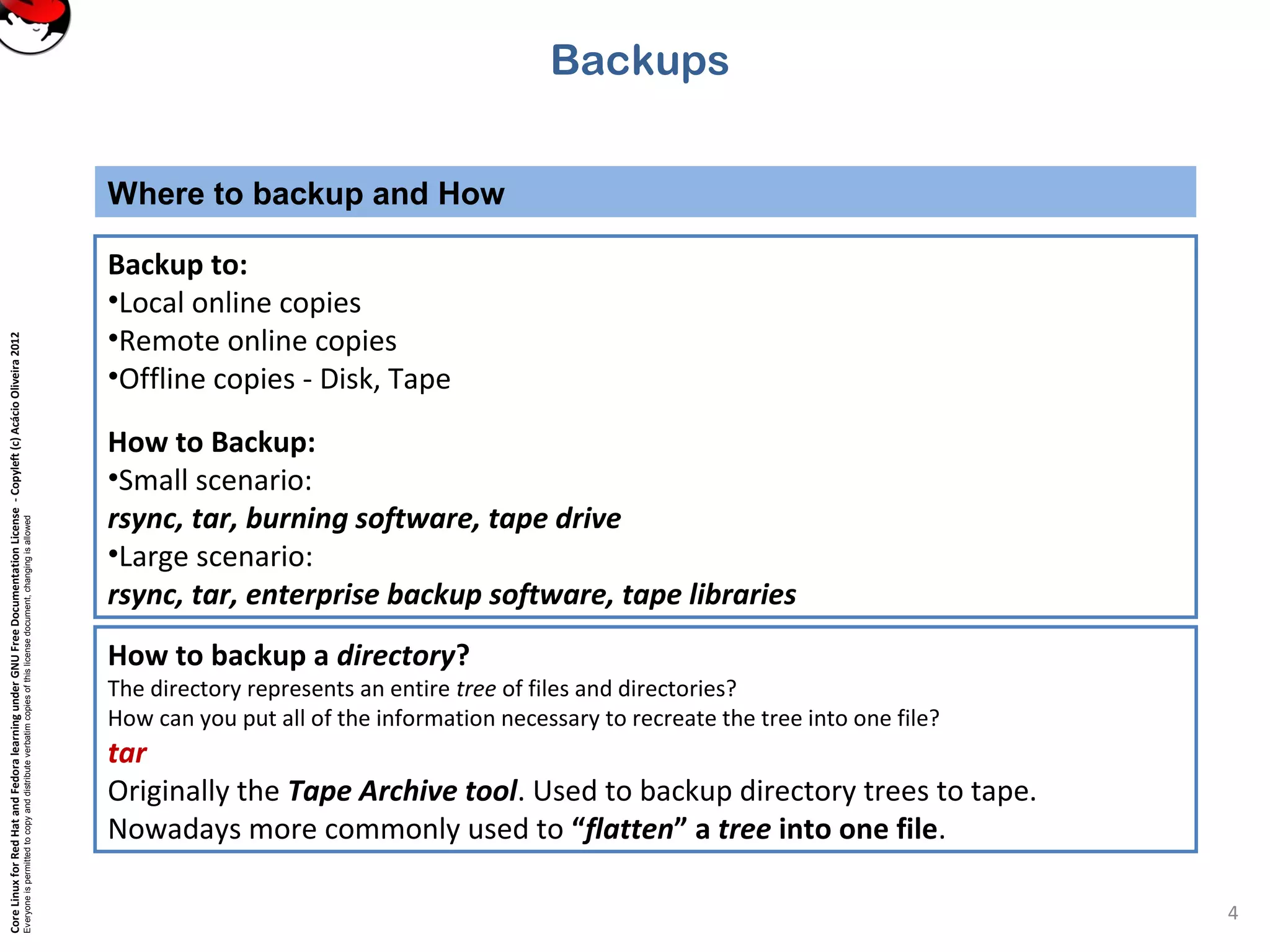 CoreLinuxforRedHatandFedoralearningunderGNUFreeDocumentationLicense-Copyleft(c)AcácioOliveira2012
Everyoneispermittedtocopyanddistributeverbatimcopiesofthislicensedocument,changingisallowed
Where to backup and How
4
Backup to:
•Local online copies
•Remote online copies
•Offline copies - Disk, Tape
How to Backup:
•Small scenario:
rsync, tar, burning software, tape drive
•Large scenario:
rsync, tar, enterprise backup software, tape libraries
Backups
How to backup a directory?
The directory represents an entire tree of files and directories?
How can you put all of the information necessary to recreate the tree into one file?
tar
Originally the Tape Archive tool. Used to backup directory trees to tape.
Nowadays more commonly used to “flatten” a tree into one file.
 