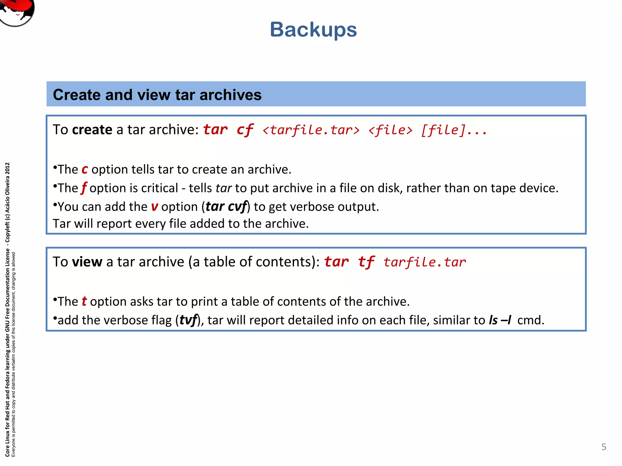 CoreLinuxforRedHatandFedoralearningunderGNUFreeDocumentationLicense-Copyleft(c)AcácioOliveira2012
Everyoneispermittedtocopyanddistributeverbatimcopiesofthislicensedocument,changingisallowed
Create and view tar archives
5
To create a tar archive: tar cf <tarfile.tar> <file> [file]...
•The c option tells tar to create an archive.
•The f option is critical - tells tar to put archive in a file on disk, rather than on tape device.
•You can add the v option (tar cvf) to get verbose output.
Tar will report every file added to the archive.
Backups
To view a tar archive (a table of contents): tar tf tarfile.tar
•The t option asks tar to print a table of contents of the archive.
•add the verbose flag (tvf), tar will report detailed info on each file, similar to ls –l cmd.
 