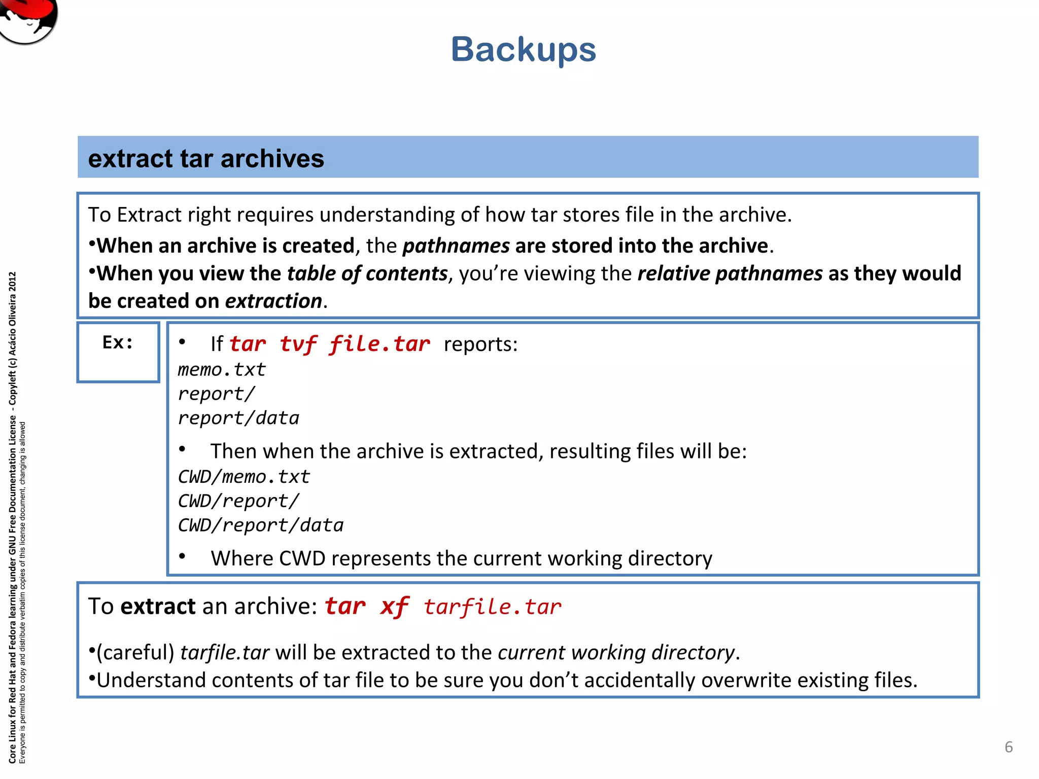 CoreLinuxforRedHatandFedoralearningunderGNUFreeDocumentationLicense-Copyleft(c)AcácioOliveira2012
Everyoneispermittedtocopyanddistributeverbatimcopiesofthislicensedocument,changingisallowed
extract tar archives
6
To Extract right requires understanding of how tar stores file in the archive.
•When an archive is created, the pathnames are stored into the archive.
•When you view the table of contents, you’re viewing the relative pathnames as they would
be created on extraction.
Backups
Ex: • If tar tvf file.tar reports:
memo.txt
report/
report/data
• Then when the archive is extracted, resulting files will be:
CWD/memo.txt
CWD/report/
CWD/report/data
• Where CWD represents the current working directory
To extract an archive: tar xf tarfile.tar
•(careful) tarfile.tar will be extracted to the current working directory.
•Understand contents of tar file to be sure you don’t accidentally overwrite existing files.
 