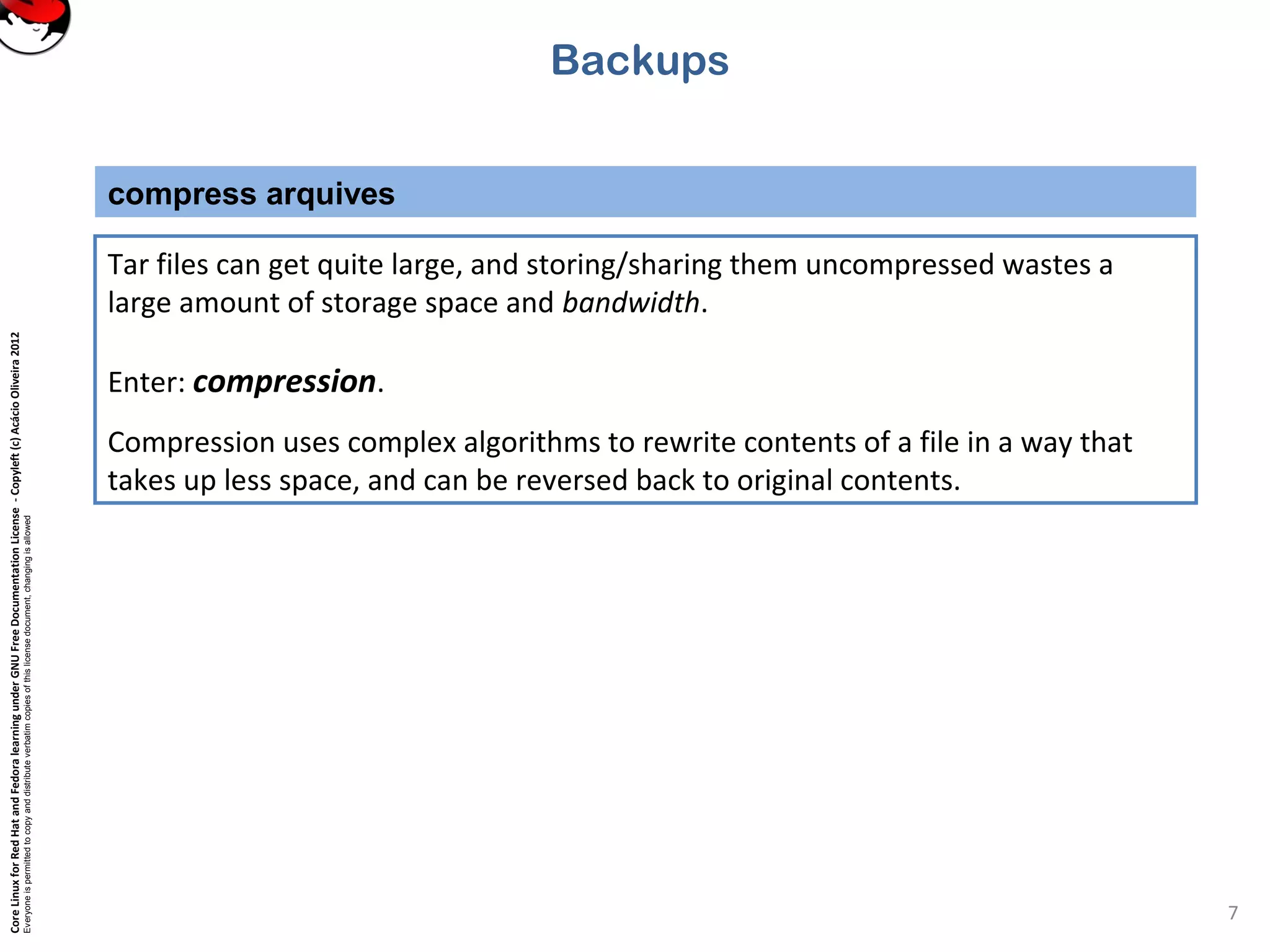 CoreLinuxforRedHatandFedoralearningunderGNUFreeDocumentationLicense-Copyleft(c)AcácioOliveira2012
Everyoneispermittedtocopyanddistributeverbatimcopiesofthislicensedocument,changingisallowed
compress arquives
7
Tar files can get quite large, and storing/sharing them uncompressed wastes a
large amount of storage space and bandwidth.
Enter: compression.
Compression uses complex algorithms to rewrite contents of a file in a way that
takes up less space, and can be reversed back to original contents.
Backups
 
