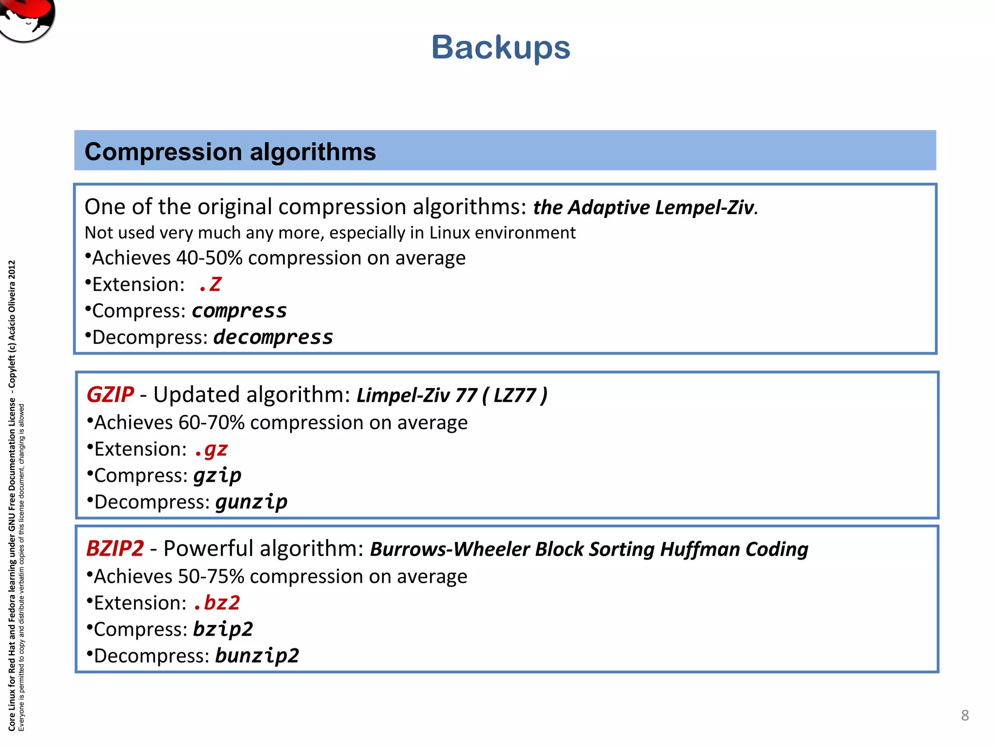 CoreLinuxforRedHatandFedoralearningunderGNUFreeDocumentationLicense-Copyleft(c)AcácioOliveira2012
Everyoneispermittedtocopyanddistributeverbatimcopiesofthislicensedocument,changingisallowed
Compression algorithms
8
BZIP2 - Powerful algorithm: Burrows-Wheeler Block Sorting Huffman Coding
•Achieves 50-75% compression on average
•Extension: .bz2
•Compress: bzip2
•Decompress: bunzip2
Backups
One of the original compression algorithms: the Adaptive Lempel-Ziv.
Not used very much any more, especially in Linux environment
•Achieves 40-50% compression on average
•Extension: .Z
•Compress: compress
•Decompress: decompress
GZIP - Updated algorithm: Limpel-Ziv 77 ( LZ77 )
•Achieves 60-70% compression on average
•Extension: .gz
•Compress: gzip
•Decompress: gunzip
 