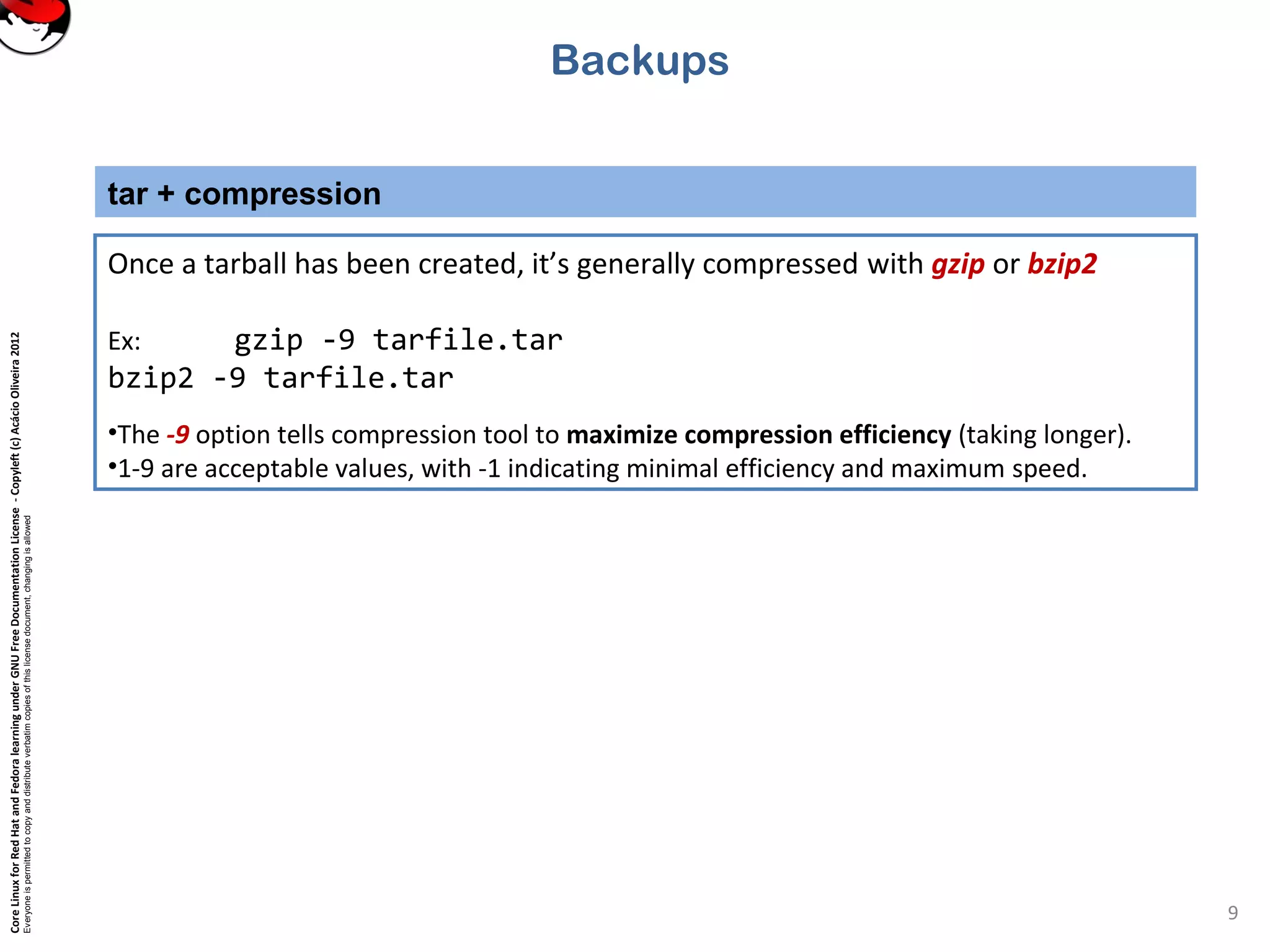 CoreLinuxforRedHatandFedoralearningunderGNUFreeDocumentationLicense-Copyleft(c)AcácioOliveira2012
Everyoneispermittedtocopyanddistributeverbatimcopiesofthislicensedocument,changingisallowed
tar + compression
9
Backups
Once a tarball has been created, it’s generally compressed with gzip or bzip2
Ex: gzip -9 tarfile.tar
bzip2 -9 tarfile.tar
•The -9 option tells compression tool to maximize compression efficiency (taking longer).
•1-9 are acceptable values, with -1 indicating minimal efficiency and maximum speed.
 