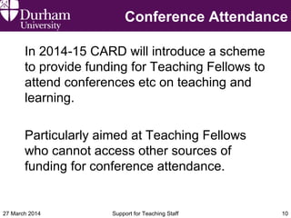 Conference Attendance
In 2014-15 CARD will introduce a scheme
to provide funding for Teaching Fellows to
attend conferences etc on teaching and
learning.
Particularly aimed at Teaching Fellows
who cannot access other sources of
funding for conference attendance.
27 March 2014 Support for Teaching Staff 10
 