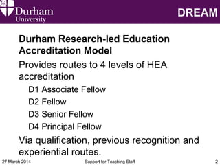 DREAM
Durham Research-led Education
Accreditation Model
Provides routes to 4 levels of HEA
accreditation
D1 Associate Fellow
D2 Fellow
D3 Senior Fellow
D4 Principal Fellow
Via qualification, previous recognition and
experiential routes.
27 March 2014 Support for Teaching Staff 2
 