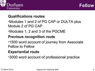 Fellow
Qualifications routes
•Modules 1 and 2 of PG CAP or DULTA plus
Module 2 of PG CAP
•Modules 1, 2 and 3 of the PGCME
Previous recognition route
•1500 word account of journey from Associate
Fellow to Fellow
Experiential route
•3000 word account of professional practice
27 March 2014 Support for Teaching Staff 4
 