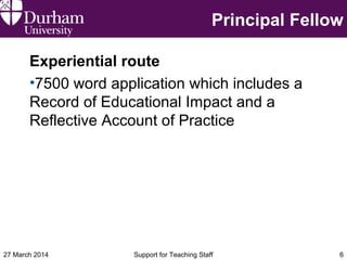 Principal Fellow
Experiential route
•7500 word application which includes a
Record of Educational Impact and a
Reflective Account of Practice
27 March 2014 Support for Teaching Staff 6
 