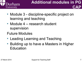Additional modules in PG
CAP
• Module 3 - discipline-specific project on
learning and teaching
• Module 4 – research student
supervision
Future Modules
• Leading Learning and Teaching
• Building up to have a Masters in Higher
Education
27 March 2014 Support for Teaching Staff 7
 