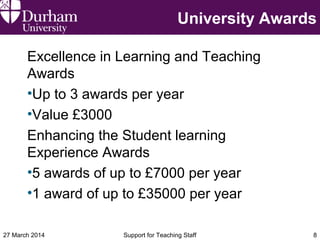 University Awards
Excellence in Learning and Teaching
Awards
•Up to 3 awards per year
•Value £3000
Enhancing the Student learning
Experience Awards
•5 awards of up to £7000 per year
•1 award of up to £35000 per year
27 March 2014 Support for Teaching Staff 8
 