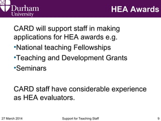 HEA Awards
CARD will support staff in making
applications for HEA awards e.g.
•National teaching Fellowships
•Teaching and Development Grants
•Seminars
CARD staff have considerable experience
as HEA evaluators.
27 March 2014 Support for Teaching Staff 9
 
