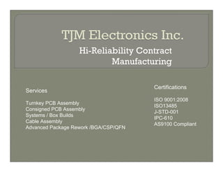 Hi-Reliability Contract
                           Manufacturing

                                       Certifications
Services
                                       ISO 9001:2008
Turnkey PCB Assembly
                                       ISO13485
Consigned PCB Assembly
                                       J-STD-001
Systems / Box Builds
                                       IPC-610
Cable Assembly
                                       AS9100 Compliant
Advanced Package Rework /BGA/CSP/QFN
 