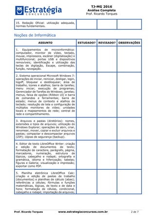 TJ-MG 2016
Análise Completa
Prof. Ricardo Torques
Prof. Ricardo Torques www.estrategiaconcursos.com.br 2 de 7
15. Redação Oficial: utilização adequada,
normas fundamentais.
Noções de Informática
ASSUNTO ESTUDADO? REVISADO? OBSERVAÇÕES
1. Equipamentos de microinformática:
computador, monitor de vídeo, teclado,
mouse, impressora, escâner (digitalização) e
multifuncional; portas USB e dispositivos
removíveis; identificação e utilização das
teclas de digitação, Escape, combinação,
função, navegação.
2. Sistema operacional Microsoft Windows 7:
operações de iniciar, reiniciar, desligar, login,
logoff, bloquear e desbloquear; área de
trabalho, ícones e atalhos; barra de tarefas;
menu iniciar; execução de programas;
Gerenciador de Tarefas do Windows; janelas;
menus, faixa de opções (Ribbon UI) e barra
de comandos e ferramentas; barra de
estado; menus de contexto e atalhos de
teclado; resolução de tela e configuração de
múltiplos monitores de vídeo; unidades
locais e mapeamentos de rede; central de
rede e compartilhamento.
3. Arquivos e pastas (diretórios): nomes,
extensões e tipos de arquivos; utilização do
Windows Explorer; operações de abrir, criar,
renomear, mover, copiar e excluir arquivos e
pastas; compactar e descompactar arquivos
(ZIP); cópias de segurança (backup).
4. Editor de texto LibreOffice Writer: criação
e edição de documentos de texto;
formatação de caractere, parágrafo, página,
marcadores, numeração, estrutura de
tópicos, cabeçalho e rodapé; ortografia e
gramática, idioma e hifenização; tabelas;
figuras e Galeria; visualização e impressão;
exportar como PDF.
5. Planilha eletrônica LibreOffice Calc:
criação e edição de pastas de trabalho
(documentos) e planilhas de cálculo (abas);
referências a células; fórmulas e funções
matemáticas, lógicas, de texto e de data e
hora; formatação de células, condicional,
cabeçalho e rodapé; importação de arquivos;
 