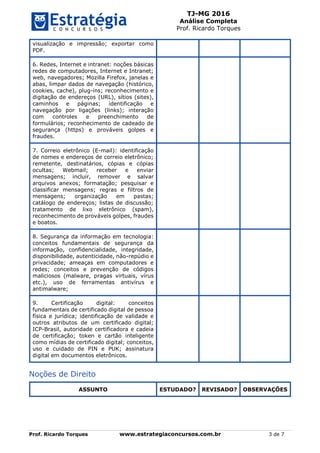 TJ-MG 2016
Análise Completa
Prof. Ricardo Torques
Prof. Ricardo Torques www.estrategiaconcursos.com.br 3 de 7
visualização e impressão; exportar como
PDF.
6. Redes, Internet e intranet: noções básicas
redes de computadores, Internet e Intranet;
web, navegadores; Mozilla Firefox, janelas e
abas, limpar dados de navegação (histórico,
cookies, cache), plug-ins; reconhecimento e
digitação de endereços (URL), sítios (sites),
caminhos e páginas; identificação e
navegação por ligações (links); interação
com controles e preenchimento de
formulários; reconhecimento de cadeado de
segurança (https) e prováveis golpes e
fraudes.
7. Correio eletrônico (E-mail): identificação
de nomes e endereços de correio eletrônico;
remetente, destinatários, cópias e cópias
ocultas; Webmail; receber e enviar
mensagens; incluir, remover e salvar
arquivos anexos; formatação; pesquisar e
classificar mensagens; regras e filtros de
mensagens; organização em pastas;
catálogo de endereços; listas de discussão;
tratamento de lixo eletrônico (spam),
reconhecimento de prováveis golpes, fraudes
e boatos.
8. Segurança da informação em tecnologia:
conceitos fundamentais de segurança da
informação, confidencialidade, integridade,
disponibilidade, autenticidade, não-repúdio e
privacidade; ameaças em computadores e
redes; conceitos e prevenção de códigos
maliciosos (malware, pragas virtuais, vírus
etc.), uso de ferramentas antivírus e
antimalware;
9. Certificação digital: conceitos
fundamentais de certificado digital de pessoa
física e jurídica; identificação de validade e
outros atributos de um certificado digital;
ICP-Brasil, autoridade certificadora e cadeia
de certificação; token e cartão inteligente
como mídias de certificado digital; conceitos,
uso e cuidado de PIN e PUK; assinatura
digital em documentos eletrônicos.
Noções de Direito
ASSUNTO ESTUDADO? REVISADO? OBSERVAÇÕES
 