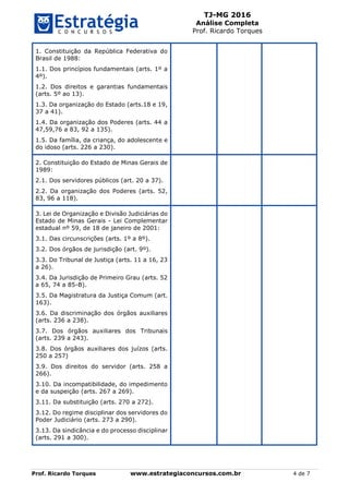 TJ-MG 2016
Análise Completa
Prof. Ricardo Torques
Prof. Ricardo Torques www.estrategiaconcursos.com.br 4 de 7
1. Constituição da República Federativa do
Brasil de 1988:
1.1. Dos princípios fundamentais (arts. 1º a
4º).
1.2. Dos direitos e garantias fundamentais
(arts. 5º ao 13).
1.3. Da organização do Estado (arts.18 e 19,
37 a 41).
1.4. Da organização dos Poderes (arts. 44 a
47,59,76 a 83, 92 a 135).
1.5. Da família, da criança, do adolescente e
do idoso (arts. 226 a 230).
2. Constituição do Estado de Minas Gerais de
1989:
2.1. Dos servidores públicos (art. 20 a 37).
2.2. Da organização dos Poderes (arts. 52,
83, 96 a 118).
3. Lei de Organização e Divisão Judiciárias do
Estado de Minas Gerais - Lei Complementar
estadual nº 59, de 18 de janeiro de 2001:
3.1. Das circunscrições (arts. 1º a 8º).
3.2. Dos órgãos de jurisdição (art. 9º).
3.3. Do Tribunal de Justiça (arts. 11 a 16, 23
a 26).
3.4. Da Jurisdição de Primeiro Grau (arts. 52
a 65, 74 a 85-B).
3.5. Da Magistratura da Justiça Comum (art.
163).
3.6. Da discriminação dos órgãos auxiliares
(arts. 236 a 238).
3.7. Dos órgãos auxiliares dos Tribunais
(arts. 239 a 243).
3.8. Dos órgãos auxiliares dos juízos (arts.
250 a 257)
3.9. Dos direitos do servidor (arts. 258 a
266).
3.10. Da incompatibilidade, do impedimento
e da suspeição (arts. 267 a 269).
3.11. Da substituição (arts. 270 a 272).
3.12. Do regime disciplinar dos servidores do
Poder Judiciário (arts. 273 a 290).
3.13. Da sindicância e do processo disciplinar
(arts. 291 a 300).
 