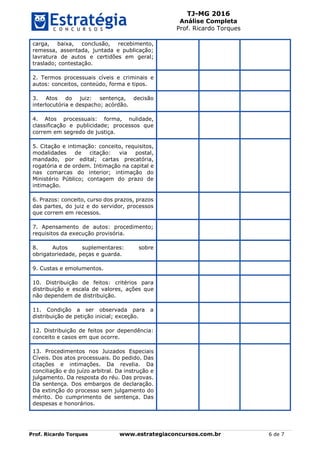 TJ-MG 2016
Análise Completa
Prof. Ricardo Torques
Prof. Ricardo Torques www.estrategiaconcursos.com.br 6 de 7
carga, baixa, conclusão, recebimento,
remessa, assentada, juntada e publicação;
lavratura de autos e certidões em geral;
traslado; contestação.
2. Termos processuais cíveis e criminais e
autos: conceitos, conteúdo, forma e tipos.
3. Atos do juiz: sentença, decisão
interlocutória e despacho; acórdão.
4. Atos processuais: forma, nulidade,
classificação e publicidade; processos que
correm em segredo de justiça.
5. Citação e intimação: conceito, requisitos,
modalidades de citação: via postal,
mandado, por edital; cartas precatória,
rogatória e de ordem. Intimação na capital e
nas comarcas do interior; intimação do
Ministério Público; contagem do prazo de
intimação.
6. Prazos: conceito, curso dos prazos, prazos
das partes, do juiz e do servidor, processos
que correm em recessos.
7. Apensamento de autos: procedimento;
requisitos da execução provisória.
8. Autos suplementares: sobre
obrigatoriedade, peças e guarda.
9. Custas e emolumentos.
10. Distribuição de feitos: critérios para
distribuição e escala de valores, ações que
não dependem de distribuição.
11. Condição a ser observada para a
distribuição de petição inicial; exceção.
12. Distribuição de feitos por dependência:
conceito e casos em que ocorre.
13. Procedimentos nos Juizados Especiais
Cíveis. Dos atos processuais. Do pedido. Das
citações e intimações. Da revelia. Da
conciliação e do juízo arbitral. Da instrução e
julgamento. Da resposta do réu. Das provas.
Da sentença. Dos embargos de declaração.
Da extinção do processo sem julgamento do
mérito. Do cumprimento de sentença. Das
despesas e honorários.
 