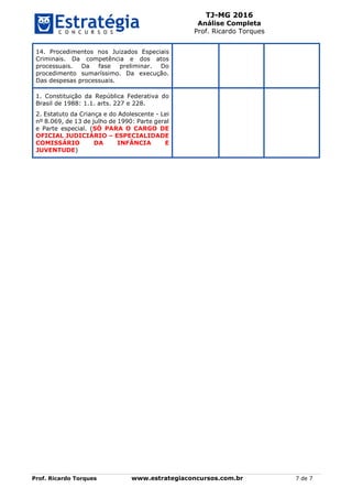 TJ-MG 2016
Análise Completa
Prof. Ricardo Torques
Prof. Ricardo Torques www.estrategiaconcursos.com.br 7 de 7
14. Procedimentos nos Juizados Especiais
Criminais. Da competência e dos atos
processuais. Da fase preliminar. Do
procedimento sumaríssimo. Da execução.
Das despesas processuais.
1. Constituição da República Federativa do
Brasil de 1988: 1.1. arts. 227 e 228.
2. Estatuto da Criança e do Adolescente - Lei
nº 8.069, de 13 de julho de 1990: Parte geral
e Parte especial. (SÓ PARA O CARGO DE
OFICIAL JUDICIÁRIO – ESPECIALIDADE
COMISSÁRIO DA INFÂNCIA E
JUVENTUDE)
 