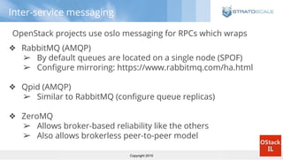 Copyright 2015
Inter-service messaging
OpenStack projects use oslo messaging for RPCs which wraps
❖ RabbitMQ (AMQP)
➢ By default queues are located on a single node (SPOF)
➢ Configure mirroring: https://www.rabbitmq.com/ha.html
❖ Qpid (AMQP)
➢ Similar to RabbitMQ (configure queue replicas)
❖ ZeroMQ
➢ Allows broker-based reliability like the others
➢ Also allows brokerless peer-to-peer model
 