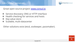 Copyright 2015
HA Cinder services
Great open source project: www.consul.io
❖ Service discovery: DNS or HTTP interface
❖ Health checking for services and hosts
❖ Key-value store
❖ Scalable, multi-datacenter
Other solutions exist (etcd, zookeeper, pacemaker).
 