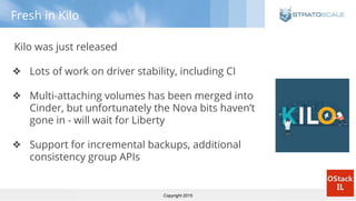 Copyright 2015
Fresh in Kilo
Kilo was just released
❖ Lots of work on driver stability, including CI
❖ Multi-attaching volumes has been merged into
Cinder, but unfortunately the Nova bits haven’t
gone in - will wait for Liberty
❖ Support for incremental backups, additional
consistency group APIs
 