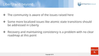 Copyright 2015
Liberty and beyond
❖ The community is aware of the issues raised here
❖ Some more localized issues like atomic state transitions should
be addressed in Liberty
❖ Recovery and maintaining consistency is a problem with no clear
roadmap at this point
 