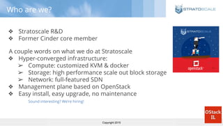 Copyright 2015
Who are we?
❖ Stratoscale R&D
❖ Former Cinder core member
A couple words on what we do at Stratoscale
❖ Hyper-converged infrastructure:
➢ Compute: customized KVM & docker
➢ Storage: high performance scale out block storage
➢ Network: full-featured SDN
❖ Management plane based on OpenStack
❖ Easy install, easy upgrade, no maintenance
Sound interesting? We’re hiring!
 