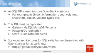 Copyright 2015
HA database
❖ An SQL DB is used to store OpenStack metadata
➢ For example, in Cinder, information about volumes,
snapshots, quotas, volume types, etc.
❖ This DB must be replicated
➢ Galera + MySQL/MariaDB/Percona
➢ PostgreSQL replication
➢ Store DB on DRBD backend
❖ Scale-out architectures for SQL exist, but not been tried with
OpenStack as far as we know:
➢ https://github.com/youtube/vitess
 