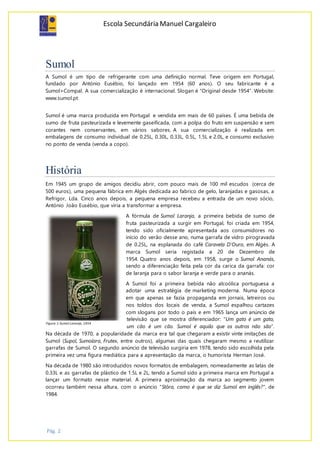 Escola Secundária Manuel Cargaleiro
Pág. 2
Sumol
A Sumol é um tipo de refrigerante com uma definição normal. Teve origem em Portugal,
fundado por António Eusébio, foi lançado em 1954 (60 anos). O seu fabricante é a
Sumol+Compal. A sua comercialização é internacional. Slogan é “Original desde 1954”. Website:
www.sumol.pt
Sumol é uma marca produzida em Portugal e vendida em mais de 60 países. É uma bebida de
sumo de fruta pasteurizada e levemente gaseificada, com a polpa do fruto em suspensão e sem
corantes nem conservantes, em vários sabores. A sua comercialização é realizada em
embalagens de consumo individual de 0.25L, 0.30L, 0.33L, 0.5L, 1.5L e 2.0L, e consumo exclusivo
no ponto de venda (venda a copo).
História
Em 1945 um grupo de amigos decidiu abrir, com pouco mais de 100 mil escudos (cerca de
500 euros), uma pequena fábrica em Algés dedicada ao fabrico de gelo, laranjadas e gasosas, a
Refrigor, Lda. Cinco anos depois, a pequena empresa recebeu a entrada de um novo sócio,
António João Eusébio, que viria a transformar a empresa.
A fórmula de Sumol Laranja, a primeira bebida de sumo de
fruta pasteurizada a surgir em Portugal, foi criada em 1954,
tendo sido oficialmente apresentada aos consumidores no
início do verão desse ano, numa garrafa de vidro pirogravada
de 0.25L, na esplanada do café Caravela D'Ouro, em Algés. A
marca Sumol seria registada a 20 de Dezembro de
1954. Quatro anos depois, em 1958, surge o Sumol Ananás,
sendo a diferenciação feita pela cor da carica da garrafa: cor
de laranja para o sabor laranja e verde para o ananás.
A Sumol foi a primeira bebida não alcoólica portuguesa a
adotar uma estratégia de marketing moderna. Numa época
em que apenas se fazia propaganda em jornais, letreiros ou
nos toldos dos locais de venda, a Sumol espalhou cartazes
com slogans por todo o país e em 1965 lança um anúncio de
televisão que se mostra diferenciador: "Um gato é um gato,
um cão é um cão. Sumol é aquilo que os outros não são”.
Na década de 1970, a popularidade da marca era tal que chegaram a existir vinte imitações de
Sumol (Supol, Sumolara, Frutex, entre outros), algumas das quais chegaram mesmo a reutilizar
garrafas de Sumol. O segundo anúncio de televisão surgiria em 1978, tendo sido escolhida pela
primeira vez uma figura mediática para a apresentação da marca, o humorista Herman José.
Na década de 1980 são introduzidos novos formatos de embalagem, nomeadamente as latas de
0.33L e as garrafas de plástico de 1.5L e 2L, tendo a Sumol sido a primeira marca em Portugal a
lançar um formato nesse material. A primeira aproximação da marca ao segmento jovem
ocorreu também nessa altura, com o anúncio "Stôra, como é que se diz Sumol em inglês?", de
1984.
Figura 1-Sumol Laranja, 1954
 