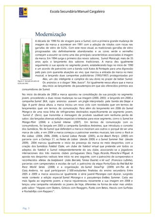 Escola Secundária Manuel Cargaleiro
Pág. 3
Modernização
A década de 1990 foi de viragem para a Sumol, com a primeira grande mudança de
imagem da marca a acontecer em 1991 com a adoção de rótulos com riscas nas
garrafas de vidro de 0,25L. Com este novo visual, as tradicionais garrafas de vidro
pirogravadas são definitivamente abandonadas e as cores verde e vermelho
começam a assumir-se como uma das principais características associadas à imagem
da marca. Em 1994 surge o primeiro dos novos sabores, Sumol Maracujá, mais de 35
anos após o lançamento dos sabores tradicionais. A marca deu igualmente
seguimento à sua aposta no segmento jovem, estabelecendo logo no início de 1990
e um acordo de patrocínio com a banda rock Xutos & Pontapés para uma digressão
pelo país com quarenta atuações ao vivo, que marcou a entrada da marca no meio
musical, e lançando duas campanhas publicitárias (1993/1997) protagonizadas por
Alex, um cão inteligente e cúmplice do seu dono no prazer de beber Sumol.
Os anúncios e o slogan "Alex, busca!". Foi igualmente nessa altura que a marca
deu início ao lançamento de passatempos em que são oferecidos prémios aos
consumidores de Sumol.
No início da década de 2000 a marca apostou na consolidação da sua posição no segmento
jovem, procedendo a duas novas mudanças na sua imagem (2000, 2003) e lançando em 2000 a
campanha Sumol SKA, cujos anúncios usavam um jingle interpretado pela banda ska Despe e
Siga. A partir dessa altura, a marca iniciou um novo ciclo com novidades quer em termos de
lançamentos quer em termos de comunicação. Para além do lançamento em 2006 do Sumol
Manga e de uma nova linha de refrigerantes destinados especificamente ao segmento jovem,
Sumol Z (Zero), que transmitia a mensagem de produto saudável sem nenhuma perda de
sabor, são lançadas diversas edições especiais orientadas para esse segmento, como o Sumol Ice
Manga-Mint (2004) e o Sumol Intense (2007). Em termos de comunicação com os
consumidores, foi lançada em 2003 a campanha Sumólicos Anónimos, que introduziu o conceito
dos Sumólicos, fãs de Sumol que defendem a marca e mostram aos outros o porquê de ser uma
marca de culto, e em 2004 a marca começou a patrocinar eventos musicais, tais como o Rock in
Rio Lisboa (2004, 2006, 2008), o Sumol Lisboa Parade (2005), as Ice Beach Party’s (2005) em
parceria com a Cachaça 51, as Festas de Lisboa (desde 2009) e o Sumol Summer Fest (desde
2009). 2004 marcou igualmente o início da presença da marca no meio desportivo, com a
criação dos Sumólicos Futebol Clube, um clube de futebol virtual que pretende unir todos os
adeptos do futebol e Sumol independentemente do seu clube, associando-se a jogadores
internacionais dos três maiores clubes portugueses: Deco, Tiago, Ricardo, Maniche e Miguel. A
aposta nos desportos radicais teve início no ano seguinte, com o patrocínio de campeonatos e
reconhecidos atletas de bodyboard (João Barciela, Teresa Duarte) e kit surf (Francisco Lufinha),
parcerias com campeonatos e escolas de surf, o patrocínio da etapa Porto/Gaia da Red Bull Air
Race World Series (2008) e a organização do Sumol SnowTrip (2009) em Pas de la
Casa, Andorra, no qual participaram 2 500 estudantes finalistas do ensino secundário. Entre
2005 e 2009 a marca associou-se igualmente à série juvenil Morangos com Açúcar, surgindo
neste contexto a edição especial Sumol Morango e o passatempo Endless Summer. Cada vez
mais ligada ao segmento jovem, a marca rejuvenesceu novamente a sua imagem em 2008 e
lançou uma campanha retratando os jovens de hoje, diferentes na forma de estar mas unidos
pelo sabor: "Hippies com Skaters, Góticos com Reaggers, Punks com Betos, Heavis com Surfistas
e Rockabillys com Rappers'".
Figura 2- Garrafa de vidro de
0,25L de 1991
 