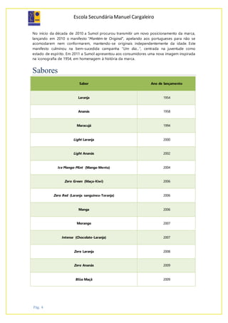 Escola Secundária Manuel Cargaleiro
Pág. 4
No início da década de 2010 a Sumol procurou transmitir um novo posicionamento da marca,
lançando em 2010 o manifesto "Mantém-te Original", apelando aos portugueses para não se
acomodarem nem conformarem, mantendo-se originais independentemente da idade. Este
manifesto culminou na bem-sucedida campanha "Um dia...", centrada na juventude como
estado de espírito. Em 2011 a Sumol apresentou aos consumidores uma nova imagem inspirada
na iconografia de 1954, em homenagem à história da marca.
Sabores
Sabor Ano de lançamento
Laranja 1954
Ananás 1958
Maracujá 1994
Light Laranja 2000
Light Ananás 2002
Ice Manga-Mint (Manga-Menta) 2004
Zero Green (Maça-Kiwi) 2006
Zero Red (Laranja sanguínea-Toranja) 2006
Manga 2006
Morango 2007
Intense (Chocolate-Laranja) 2007
Zero Laranja 2008
Zero Ananás 2009
Bliss Maçã 2009
 