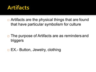  Artifacts are the physical things that are found
that have particular symbolism for culture
 The purpose of Artifacts are as remindersand
triggers
 EX.- Button, Jewelry, clothing
 