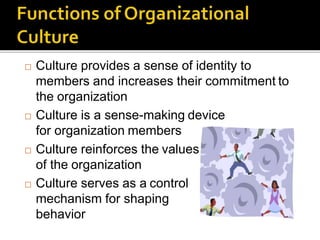  Culture provides a sense of identity to
members and increases their commitment to
the organization
 Culture is a sense-making device
for organization members
 Culture reinforces the values
of the organization
 Culture serves as a control
mechanism for shaping
behavior
 