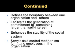• Defines the boundary between one
organization and others
• Facilitates the generation of
commitment to something
larger than self-interest
• Enhances the stability of the social
system
• Serves as a control mechanism
for fitting employees in the
organization
Continued
 