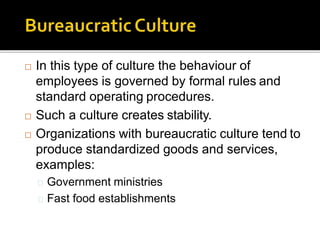  In this type of culture the behaviour of
employees is governed by formal rules and
standard operating procedures.
 Such a culture creates stability.
 Organizations with bureaucratic culture tend to
produce standardized goods and services,
examples:
Government ministries
Fast food establishments
 