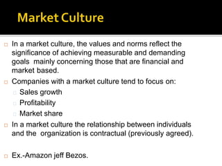  In a market culture, the values and norms reflect the
significance of achieving measurable and demanding
goals mainly concerning those that are financial and
market based.
 Companies with a market culture tend to focus on:
Sales growth
Profitability
Market share
 In a market culture the relationship between individuals
and the organization is contractual (previously agreed).
 Ex.-Amazon jeff Bezos.
 