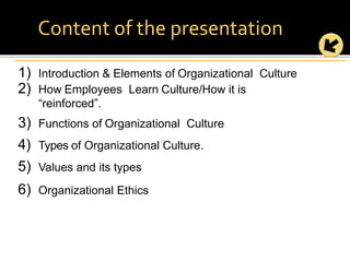 1) Introduction & Elements of Organizational Culture
2) How Employees Learn Culture/How it is
“reinforced”.
3) Functions of Organizational Culture
4) Types of Organizational Culture.
5) Values and its types
6) Organizational Ethics
Content of the presentation
 