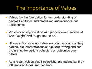  Values lay the foundation for our understanding of
people’s attitudes and motivation and influence our
perceptions.
 We enter an organization with preconceived notions of
what “ought” and “ought not” to be.
 These notions are not value-free; on the contrary, they
contain our interpretations of right and wrong and our
preference for certain behaviors or outcomes over
others.
 As a result, values cloud objectivity and rationality; they
influence attitudes and behavior.
 