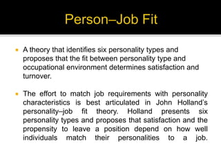  A theory that identifies six personality types and
proposes that the fit between personality type and
occupational environment determines satisfaction and
turnover.
 The effort to match job requirements with personality
characteristics is best articulated in John Holland’s
personality–job fit theory. Holland presents six
personality types and proposes that satisfaction and the
propensity to leave a position depend on how well
individuals match their personalities to a job.
 