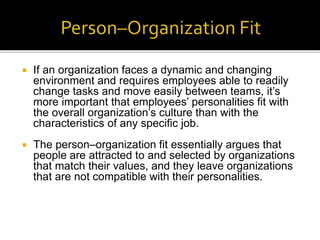  If an organization faces a dynamic and changing
environment and requires employees able to readily
change tasks and move easily between teams, it’s
more important that employees’ personalities fit with
the overall organization’s culture than with the
characteristics of any specific job.
 The person–organization fit essentially argues that
people are attracted to and selected by organizations
that match their values, and they leave organizations
that are not compatible with their personalities.
 