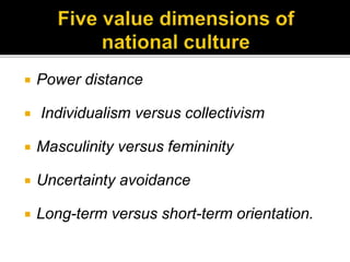  Power distance
 Individualism versus collectivism
 Masculinity versus femininity
 Uncertainty avoidance
 Long-term versus short-term orientation.
 